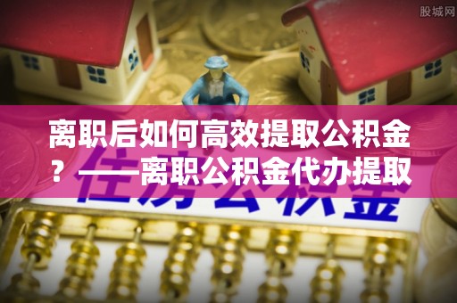 白碱滩离职后如何高效提取公积金？——离职公积金代办提取全流程解析