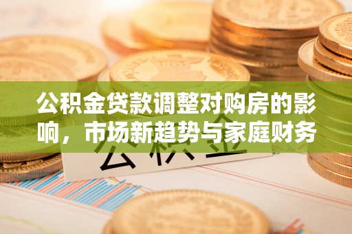 白碱滩公积金贷款调整对购房的影响，市场新趋势与家庭财务规划