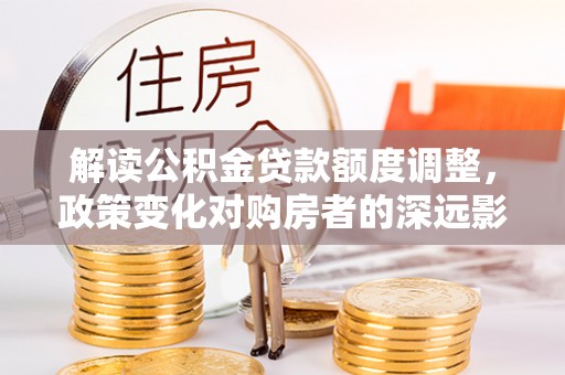 白碱滩解读公积金贷款额度调整，政策变化对购房者的深远影响