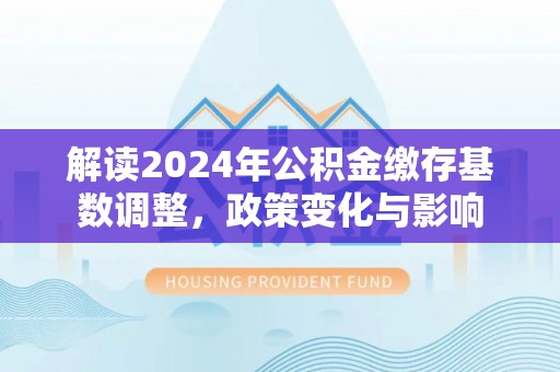 白碱滩解读2024年公积金缴存基数调整，政策变化与影响