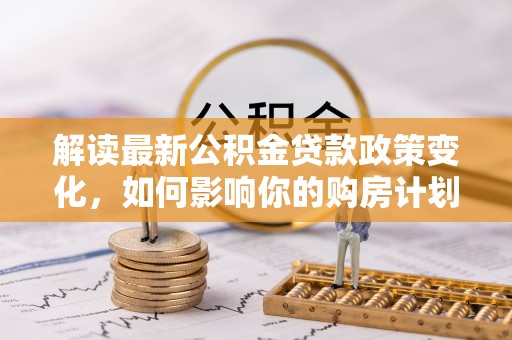 白碱滩解读最新公积金贷款政策变化，如何影响你的购房计划？