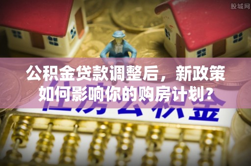 白碱滩公积金贷款调整后，新政策如何影响你的购房计划？