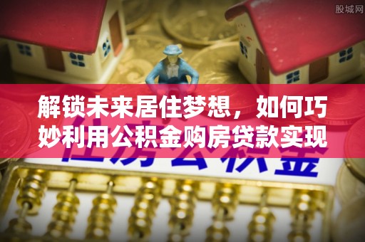 白碱滩解锁未来居住梦想，如何巧妙利用公积金购房贷款实现房产投资