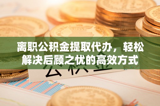 白碱滩离职公积金提取代办，轻松解决后顾之忧的高效方式